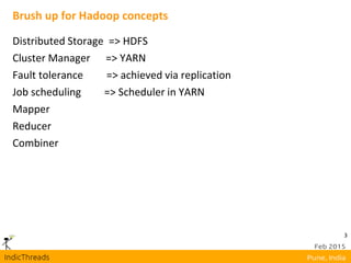 3
Brush up for Hadoop concepts
Distributed Storage => HDFS
Cluster Manager => YARN
Fault tolerance => achieved via replication
Job scheduling => Scheduler in YARN
Mapper
Reducer
Combiner
 