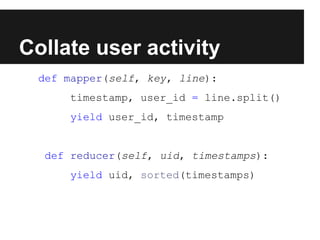 Collate user activity
def mapper(self, key, line):
timestamp, user_id = line.split()
yield user_id, timestamp

def reducer(self, uid, timestamps):
yield uid, sorted(timestamps)

 