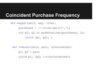 Coincident Purchase Frequency
def mapper(self, key, line):
purchases = set(line.split(','))
for p1, p2 in permutations(purchases, 2):
yield (p1, p2), 1

def reducer(self, pair, occurrences):
p1, p2 = pair
yield p1, (p2, sum(occurrences))

 