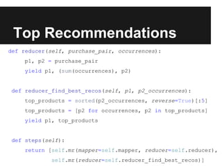 Top Recommendations
def reducer(self, purchase_pair, occurrences):
p1, p2 = purchase_pair
yield p1, (sum(occurrences), p2)

def reducer_find_best_recos(self, p1, p2_occurrences):
top_products = sorted(p2_occurrences, reverse=True)[:5]
top_products = [p2 for occurrences, p2 in top_products]
yield p1, top_products

def steps(self):
return [self.mr(mapper=self.mapper, reducer=self.reducer),
self.mr(reducer=self.reducer_find_best_recos)]

 
