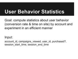 User Behavior Statistics
Goal: compute statistics about user behavior
(conversion rate & time on site) by account and
experiment in an efficient manner
Input:
account_id, campaigns_viewed, user_id, purchased?,
session_start_time, session_end_time

 