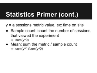 Statistics Primer (cont.)
y = a sessions metric value, ex: time on site
● Sample count: count the number of sessions
that viewed the experiment
○ sum(y^0)

● Mean: sum the metric / sample count
○ sum(y^1)/sum(y^0)

 