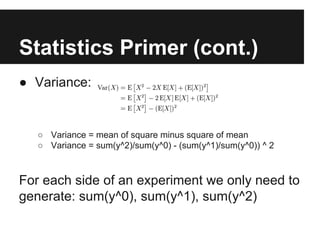 Statistics Primer (cont.)
● Variance:

○ Variance = mean of square minus square of mean
○ Variance = sum(y^2)/sum(y^0) - (sum(y^1)/sum(y^0)) ^ 2

For each side of an experiment we only need to
generate: sum(y^0), sum(y^1), sum(y^2)

 