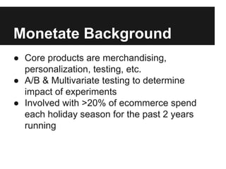 Monetate Background
● Core products are merchandising,
personalization, testing, etc.
● A/B & Multivariate testing to determine
impact of experiments
● Involved with >20% of ecommerce spend
each holiday season for the past 2 years
running

 