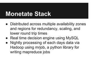 Monetate Stack
● Distributed across multiple availability zones
and regions for redundancy, scaling, and
lower round trip times
● Real time decision engine using MySQL
● Nightly processing of each days data via
Hadoop using mrjob, a python library for
writing mapreduce jobs

 