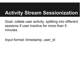 Activity Stream Sessionization
Goal: collate user activity, splitting into different
sessions if user inactive for more than 5
minutes
Input format: timestamp, user_id

 