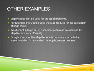 Other Examples Map Reduce can be used for the lot of problems.For Example the Google used the Map Reduce for the calculation of page ranks.Word count in large set of documents can also be resolved by Map Reduce very efficiently.Google library for the Map Reduce is not open source but an implementation in java called hadoop is an open source.10/17/201111