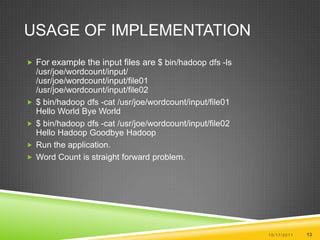 Usage of ImplementationFor example the input files are $ bin/hadoopdfs -ls /usr/joe/wordcount/input/ /usr/joe/wordcount/input/file01 /usr/joe/wordcount/input/file02 $ bin/hadoopdfs -cat /usr/joe/wordcount/input/file01 Hello World Bye World $ bin/hadoopdfs -cat /usr/joe/wordcount/input/file02 Hello Hadoop Goodbye HadoopRun the application.Word Count is straight forward problem.10/17/201113