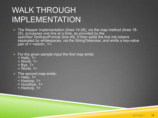 Walk Through ImplementationThe Mapper implementation (lines 14-26), via the map method (lines 18-25), processes one line at a time, as provided by the specified TextInputFormat (line 49). It then splits the line into tokens separated by whitespaces, via the StringTokenizer, and emits a key-value pair of < <word>, 1>.For the given sample input the first map emits:< Hello, 1> < World, 1> < Bye, 1> < World, 1> The second map emits:< Hello, 1> < Hadoop, 1> < Goodbye, 1> < Hadoop, 1> 10/17/201114