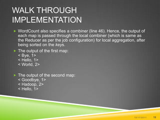 Walk Through ImplementationWordCount also specifies a combiner (line 46). Hence, the output of each map is passed through the local combiner (which is same as the Reducer as per the job configuration) for local aggregation, after being sorted on the keys.The output of the first map:< Bye, 1> < Hello, 1> < World, 2> The output of the second map:< Goodbye, 1> < Hadoop, 2> < Hello, 1> 10/17/201115