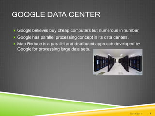 Google Data CenterGoogle believes buy cheap computers but numerous in number.Google has parallel processing concept in its data centers.Map Reduce is a parallel and distributed approach developed by Google for processing large data sets. 10/17/20114