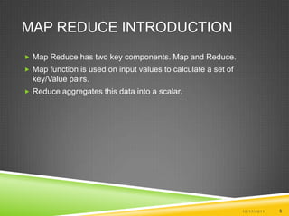 Map Reduce IntroductionMap Reduce has two key components. Map and Reduce.Map function is used on input values to calculate a set of key/Value pairs.Reduce aggregates this data into a scalar.10/17/20115