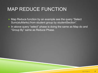 Map Reduce FunctionMap Reduce function by an example see the query “Select Sum(stuMarks) from student group by studentSection”.In above query “select” phase is doing the same as Map do and “Group By” same as Reduce Phase.10/17/20118