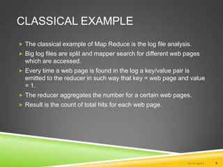 Classical ExampleThe classical example of Map Reduce is the log file analysis.Big log files are split and mapper search for different web pages which are accessed.Every time a web page is found in the log a key/value pair is emitted to the reducer in such way that key = web page and value = 1.The reducer aggregates the number for a certain web pages. Result is the count of total hits for each web page.10/17/20119
