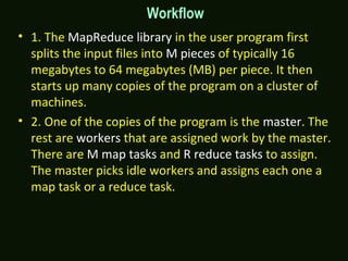 Workflow
• 1. The MapReduce library in the user program first
splits the input files into M pieces of typically 16
megabytes to 64 megabytes (MB) per piece. It then
starts up many copies of the program on a cluster of
machines.
• 2. One of the copies of the program is the master. The
rest are workers that are assigned work by the master.
There are M map tasks and R reduce tasks to assign.
The master picks idle workers and assigns each one a
map task or a reduce task.
 