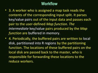 Workflow
• 3. A worker who is assigned a map task reads the
contents of the corresponding input split. It parses
key/value pairs out of the input data and passes each
pair to the user-defined Map function. The
intermediate key/value pairs produced by the Map
function are buffered in memory.
• 4. Periodically, the buffered pairs are written to local
disk, partitioned into R regions by the partitioning
function. The locations of these buffered pairs on the
local disk are passed back to the master, who is
responsible for forwarding these locations to the
reduce workers.
 
