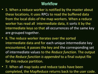 Workflow
• 5. When a reduce worker is notified by the master about
these locations, it uses RPCs to read the buffered data
from the local disks of the map workers. When a reduce
worker has read all intermediate data, it sorts it by the
intermediate keys so that all occurrences of the same key
are grouped together.
• 6. The reduce worker iterates over the sorted
intermediate data and for each unique intermediate key
encountered, it passes the key and the corresponding set
of intermediate values to the Reduce function. The output
of the Reduce function is appended to a final output file
for this reduce partition.
• 7. When all map tasks and reduce tasks have been
completed, the MapReduce returns back to the user code.
 