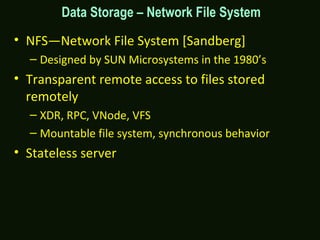 • NFS—Network File System [Sandberg]
– Designed by SUN Microsystems in the 1980’s
• Transparent remote access to files stored
remotely
– XDR, RPC, VNode, VFS
– Mountable file system, synchronous behavior
• Stateless server
Data Storage – Network File System
 