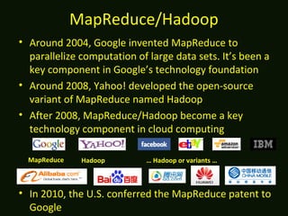MapReduce/Hadoop
• Around 2004, Google invented MapReduce to
parallelize computation of large data sets. It’s been a
key component in Google’s technology foundation
• Around 2008, Yahoo! developed the open-source
variant of MapReduce named Hadoop
• After 2008, MapReduce/Hadoop become a key
technology component in cloud computing
• In 2010, the U.S. conferred the MapReduce patent to
Google
MapReduce … Hadoop or variants …Hadoop
 