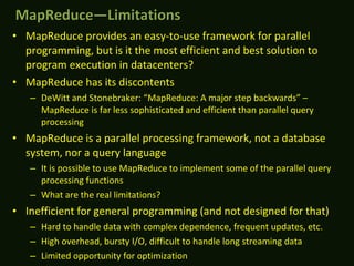 • MapReduce provides an easy-to-use framework for parallel
programming, but is it the most efficient and best solution to
program execution in datacenters?
• MapReduce has its discontents
– DeWitt and Stonebraker: “MapReduce: A major step backwards” –
MapReduce is far less sophisticated and efficient than parallel query
processing
• MapReduce is a parallel processing framework, not a database
system, nor a query language
– It is possible to use MapReduce to implement some of the parallel query
processing functions
– What are the real limitations?
• Inefficient for general programming (and not designed for that)
– Hard to handle data with complex dependence, frequent updates, etc.
– High overhead, bursty I/O, difficult to handle long streaming data
– Limited opportunity for optimization
MapReduce—LimitationsMapReduce—Limitations
 