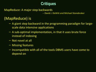Critiques
MapReduce: A major step backwards
-- David J. DeWitt and Michael Stonebraker
(MapReduce) is
– A giant step backward in the programming paradigm for large-
scale data intensive applications
– A sub-optimal implementation, in that it uses brute force
instead of indexing
– Not novel at all
– Missing features
– Incompatible with all of the tools DBMS users have come to
depend on
 