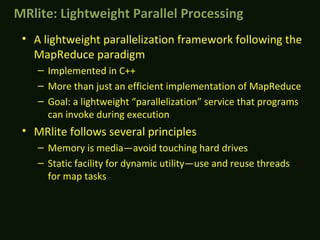 • A lightweight parallelization framework following the
MapReduce paradigm
– Implemented in C++
– More than just an efficient implementation of MapReduce
– Goal: a lightweight “parallelization” service that programs
can invoke during execution
• MRlite follows several principles
– Memory is media—avoid touching hard drives
– Static facility for dynamic utility—use and reuse threads
for map tasks
MRlite: Lightweight Parallel ProcessingMRlite: Lightweight Parallel Processing
 