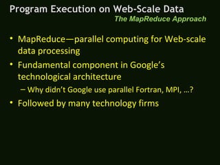 • MapReduce—parallel computing for Web-scale
data processing
• Fundamental component in Google’s
technological architecture
– Why didn’t Google use parallel Fortran, MPI, …?
• Followed by many technology firms
The MapReduce Approach
Program Execution on Web-Scale DataProgram Execution on Web-Scale Data
 