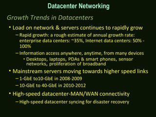 Growth Trends in Datacenters
• Load on network & servers continues to rapidly grow
– Rapid growth: a rough estimate of annual growth rate:
enterprise data centers: ~35%, Internet data centers: 50% -
100%
– Information access anywhere, anytime, from many devices
• Desktops, laptops, PDAs & smart phones, sensor
networks, proliferation of broadband
• Mainstream servers moving towards higher speed links
– 1-GbE to10-GbE in 2008-2009
– 10-GbE to 40-GbE in 2010-2012
• High-speed datacenter-MAN/WAN connectivity
– High-speed datacenter syncing for disaster recovery
Datacenter Networking
 