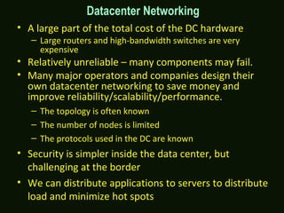 • A large part of the total cost of the DC hardware
– Large routers and high-bandwidth switches are very
expensive
• Relatively unreliable – many components may fail.
• Many major operators and companies design their
own datacenter networking to save money and
improve reliability/scalability/performance.
– The topology is often known
– The number of nodes is limited
– The protocols used in the DC are known
• Security is simpler inside the data center, but
challenging at the border
• We can distribute applications to servers to distribute
load and minimize hot spots
Datacenter Networking
 