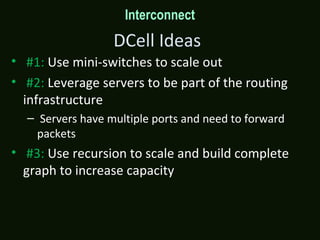 DCell Ideas
• #1: Use mini-switches to scale out
• #2: Leverage servers to be part of the routing
infrastructure
– Servers have multiple ports and need to forward
packets
• #3: Use recursion to scale and build complete
graph to increase capacity
Interconnect
 