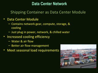 Shipping Container as Data Center Module
• Data Center Module
– Contains network gear, compute, storage, &
cooling
– Just plug in power, network, & chilled water
• Increased cooling efficiency
– Water & air flow
– Better air flow management
• Meet seasonal load requirements
Data Center Network
 