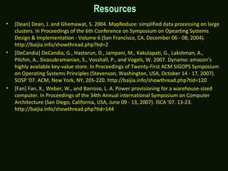 Resources
• [Dean] Dean, J. and Ghemawat, S. 2004. MapReduce: simplified data processing on large
clusters. In Proceedings of the 6th Conference on Symposium on Opearting Systems
Design & Implementation - Volume 6 (San Francisco, CA, December 06 - 08, 2004).
http://baijia.info/showthread.php?tid=2
• [DeCandia] DeCandia, G., Hastorun, D., Jampani, M., Kakulapati, G., Lakshman, A.,
Pilchin, A., Sivasubramanian, S., Vosshall, P., and Vogels, W. 2007. Dynamo: amazon's
highly available key-value store. In Proceedings of Twenty-First ACM SIGOPS Symposium
on Operating Systems Principles (Stevenson, Washington, USA, October 14 - 17, 2007).
SOSP '07. ACM, New York, NY, 205-220. http://baijia.info/showthread.php?tid=120
• [Fan] Fan, X., Weber, W., and Barroso, L. A. Power provisioning for a warehouse-sized
computer. In Proceedings of the 34th Annual international Symposium on Computer
Architecture (San Diego, California, USA, June 09 - 13, 2007). ISCA '07. 13-23.
http://baijia.info/showthread.php?tid=144
 