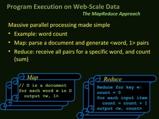 Massive parallel processing made simple
• Example: word count
• Map: parse a document and generate <word, 1> pairs
• Reduce: receive all pairs for a specific word, and count
(sum)
// D is a document
for each word w in D
output <w, 1>
Map Reduce
Reduce for key w:
count = 0
for each input item
count = count + 1
output <w, count>
The MapReduce Approach
Program Execution on Web-Scale DataProgram Execution on Web-Scale Data
 