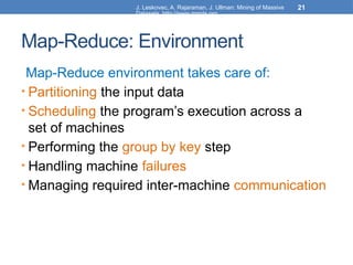 J. Leskovec, A. Rajaraman, J. Ullman: Mining of Massive
Datasets, http://www.mmds.org
21
Map-Reduce: Environment
Map-Reduce environment takes care of:
• Partitioning the input data
• Scheduling the program’s execution across a
set of machines
• Performing the group by key step
• Handling machine failures
• Managing required inter-machine communication
 