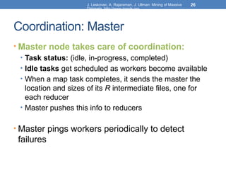 J. Leskovec, A. Rajaraman, J. Ullman: Mining of Massive
Datasets, http://www.mmds.org
26
Coordination: Master
• Master node takes care of coordination:
• Task status: (idle, in-progress, completed)
• Idle tasks get scheduled as workers become available
• When a map task completes, it sends the master the
location and sizes of its R intermediate files, one for
each reducer
• Master pushes this info to reducers
• Master pings workers periodically to detect
failures
 