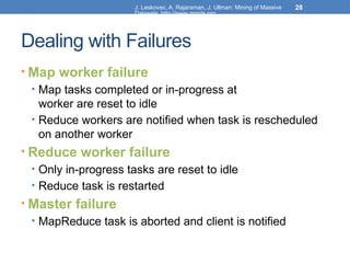 J. Leskovec, A. Rajaraman, J. Ullman: Mining of Massive
Datasets, http://www.mmds.org
28
Dealing with Failures
• Map worker failure
• Map tasks completed or in-progress at
worker are reset to idle
• Reduce workers are notified when task is rescheduled
on another worker
• Reduce worker failure
• Only in-progress tasks are reset to idle
• Reduce task is restarted
• Master failure
• MapReduce task is aborted and client is notified
 