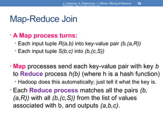J. Leskovec, A. Rajaraman, J. Ullman: Mining of Massive
Datasets, http://www.mmds.org
38
Map-Reduce Join
• A Map process turns:
• Each input tuple R(a,b) into key-value pair (b,(a,R))
• Each input tuple S(b,c) into (b,(c,S))
• Map processes send each key-value pair with key b
to Reduce process h(b) (where h is a hash function)
• Hadoop does this automatically; just tell it what the key is.
• Each Reduce process matches all the pairs (b,
(a,R)) with all (b,(c,S)) from the list of values
associated with b, and outputs (a,b,c).
 