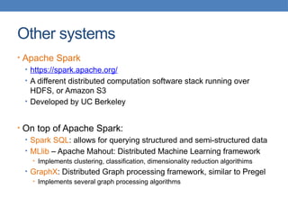 Other systems
• Apache Spark
• https://spark.apache.org/
• A different distributed computation software stack running over
HDFS, or Amazon S3
• Developed by UC Berkeley
• On top of Apache Spark:
• Spark SQL: allows for querying structured and semi-structured data
• MLlib – Apache Mahout: Distributed Machine Learning framework
• Implements clustering, classification, dimensionality reduction algorithims
• GraphX: Distributed Graph processing framework, similar to Pregel
• Implements several graph processing algorithms
 