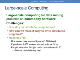 J. Leskovec, A. Rajaraman, J. Ullman: Mining of Massive
Datasets, http://www.mmds.org
7
Large-scale Computing
• Large-scale computing for data mining
problems on commodity hardware
• Challenges:
• How do you distribute computation?
• How can we make it easy to write distributed
programs?
• Machines fail:
• One server may stay up 3 years (1,000 days)
• If you have 1,000 servers, expect to loose 1/day
• People estimated Google had ~1M machines in 2011
• 1,000 machines fail every day!
 