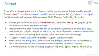 © Vigen Sahakyan 2016
Parquet
Parquet is a new columnar storage format (yes it’s storage format, I didn’t say file format).
Parquet doesn’t have his own object model(in memory representation), instead it has object
model converters (to represent data as Avro, Thrift, Protocol Buffer, Pig, Hive e.t.c).
● Parquet physically store data column by column, instead of row by row (e.g Avro). For
that reason it’s called columnar storage.
● In case when you often need projection by columns or you need to do operation (avg,
max, min e.t.c) only on the specific columns, it’s more effective to store data in columnar
format, because accessing data become faster than in case of row storage.
● It support schema evaluation but doesn’t support code generation.
● You can use AvroParquetInputFormat and AvroParquetOutputFormat in MapReduce,
and AvroParquetWriter and AvroParquetReader classes in simple Java app.
● It is well supported by lots of hadoop projects ( Pig, Hive, Spark, Impala, HBase e.t.c)
 