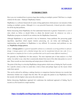 ACADGILD
INTRODUCTION
Have you ever wondered how to process huge data residing on multiple systems? Well here is a simple
solution for the same – Hadoop’s MapReduce feature.
MapReduce is a software framework for easily writing applications which process vast amounts of data
residing on multiple systems. Although it is a very powerful framework, it doesn't provide a solution
for all the big data problems.
Before discussing about MapReduce let first understand framework in general. Framework is a set of
rules which we follow or should follow to obtain the desired result. So whenever we write a
MapReduce program we should fit our solution into the MapReduce framework.
Although MapReduce is very powerful it has its limitations. Some problems like processing graph
algorithms, algorithms which require iterative processing, etc. are tricky and challenging. So
implementing such problems in MapReduce is very difficult. To overcome such problems we can
use MapReduce design pattern.
[Note: A Design pattern is a general repeatable solution to a commonly occurring problem in software
design. A design pattern isn't a finished design that can be transformed directly into code. It is a
description or template for how to solve a problem that can be used in many different situations.]
We generally use MapReduce for data analysis The most important part of data analysis is to find
outlier. An outlier is any value that is numerically distant from most of the other data points in a set of
data. These records are most interesting and unique pieces of data in the set.
The point of this blog is to develop MapReduce design pattern which aims at finding the Top K records
for a specific criteria so that we could take a look at them and perhaps figure out the reason which
made them special.
This can be achived by defining a ranking function or comparison function between two records that
determines whether one is higher than the other. We can apply this pattern to use MapReduce to find
the records with the highest value across the entire data set.
Before discussing MapReduce approach let’s understans the traditional approach of finding Top K
records in a file located on a single machine.
https://acadgild.com/blog/mapreduce-design-pattern-finding-top-k-records/
 