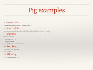 Pig examples
- - Inner Join:
A = JOIN comments BY userID, users BY userID;

- - Outer Join:
A = JOIN comments BY userID [LEFT | RIFGT| FULL] OUTER , users BY userID;

- - Binning:
SPLIT data INTO
eights IF col1 == 8,
bigs IF col1 > 8,
smalls IF (col1 < 8 and col1 > 0 );

- - Top Ten:
B = ORDER A BY col4 DESC’
C = limit B 10;

- - Filtering:
b = FILTER a BY value < 3;

 
