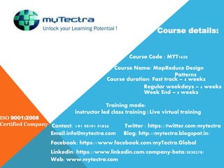 Unlock your Learning Potential !
ISO 9001:2008
Certified Company
Course details:
Course Code : MYT1650
Course Name: MapReduce Design
Patterns
Course duration: Fast track – 4 weeks
Regular weekdays – 6 weeks
Week End – 8 weeks
Training mode:
instructor led class training | Live virtual training
Contact: +91 90191 91856
Email:info@mytectra.com
Web: www.mytectra.com
Twitter : https://twitter.com/mytectra
Facebook: https://www.facebook.com/myTectra.Global
Linkedin: https://www.linkedin.com/company-beta/3030278/
Blog: http://mytectra.blogspot.in/
 