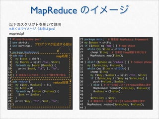 MapReduce
※                            Java
mapred.pl
 1   #!/usr/bin/env perl                 23   package main;   #       MapReduce Framework
 2   use strict;                         24   my $phase = shift;
 3   use warnings;                       25   if ($phase eq 'map') { # map phase
 4                                       26     while (my $line = <STDIN>) {
 5   package MapReduce;                  27       chomp $line; #         map
 6   sub map {                     map   28       MapReduce::map($line);
 7     my $text = shift;                 29     }
 8     my @words = split /s/, $text;    30   } elsif ($phase eq 'reduce') { # reduce phase
 9     foreach my $word (@words) {       31     my ($prev_key, @values);
10       print $word, "t", 1, "n";     32     while (my $line = <STDIN>) {
11     }                                 33       chomp $line;
12   } #                                 34       my ($key, $value) = split /t/, $line;
13                                       35       if (!$prev_key || $key eq $prev_key) {
14   sub reduce {               reduce   36         push @values, $value;
15     my ($key, @values) = @_;          37       } else { #        (     ) reduce
16     my $cnt = 0;                      38         MapReduce::reduce($prev_key, @values);
17     foreach my $value (@values) {     39         @values = ($value);
18       $cnt += $value;                 40       }
19     }                                 41       $prev_key = $key;
20     print $key, "t", $cnt, "n";     42     } #             (     ) reduce
21   }                                   43     MapReduce::reduce($prev_key, @values);
22                                       44   }
 