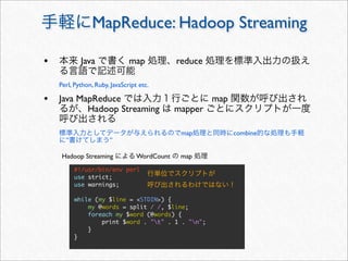 MapReduce: Hadoop Streaming

•           Java               map            reduce

    Perl, Python, Ruby, JavaScript etc.

• Java MapReduce                                       map
               Hadoop Streaming               mapper

                                               map           combine
      ”                ”

     Hadoop Streaming             WordCount    map
          #!/usr/bin/env perl
          use strict;
          use warnings;

          while (my $line = <STDIN>) {
              my @words = split / /, $line;
              foreach my $word (@words) {
                  print $word . "t" . 1 . "n";
              }
          }
 