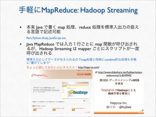 MapReduce: Hadoop Streaming

•           Java               map        reduce

    Perl, Python, Ruby, JavaScript etc.

• Java MapReduce                                         map
               Hadoop Streaming           mapper

                                            map                  combine
      ”                ”
                                          http://hapyrus.com/
                                                         cf. http://www.slideshare.net/fujibee/tokyo-
                                                                     webmining12-8349942
 