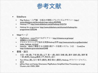 •       SlideShare
    •      Map Reduce                                                                  http://
           www.slideshare.net/doryokujin/map-reduce-8349406
    •      Hadoop      http://www.slideshare.net/pﬁ/hadoop-2525724
    •      Hadoop for programmer http://www.slideshare.net/shiumachi/hadoop-for-
           programmer-5202246


•       Web
    •      MapReduce - naoya                            http://d.hatena.ne.jp/naoya/
           20080511/1210506301
    •                                               Hadoop      http://www.atmarkit.co.jp/fjava/index/
           index_hadoop_tm.html
    •      Hadoop hBase                                                          1/2       CodeZine
           http://codezine.jp/article/detail/2448
•
    •                 ( ),           (   ),              ( ),           (   ),             (     ),
                (     ), Hadoop               ,       , 2011
    •      Tom White ( ),             (   ),          (     ), Hadoop,                     ,
           2010
    •      Jeffrey Dean and Sanjay Ghemawat, MapReduce: Simpliﬁed Data Processing on Large
           Clusters, 6th OSDI, 2004
 