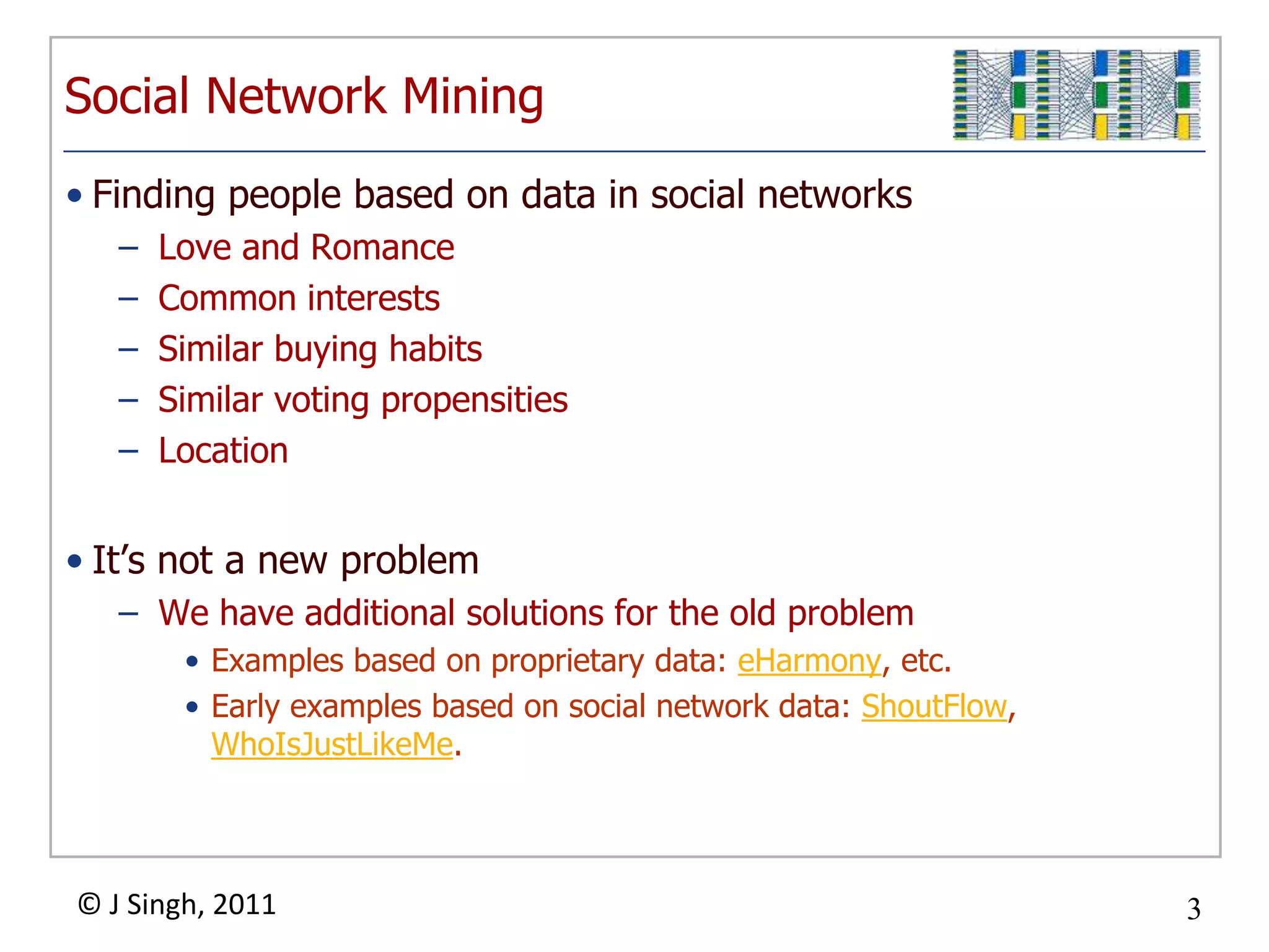 Social Network Mining
• Finding people based on data in social networks
   –   Love and Romance
   –   Common interests
   –   Similar buying habits
   –   Similar voting propensities
   –   Location


• It‟s not a new problem
   – We have additional solutions for the old problem
        • Examples based on proprietary data: eHarmony, etc.
        • Early examples based on social network data: ShoutFlow,
          WhoIsJustLikeMe.



© J Singh, 2011                                                     3
                                      3
 