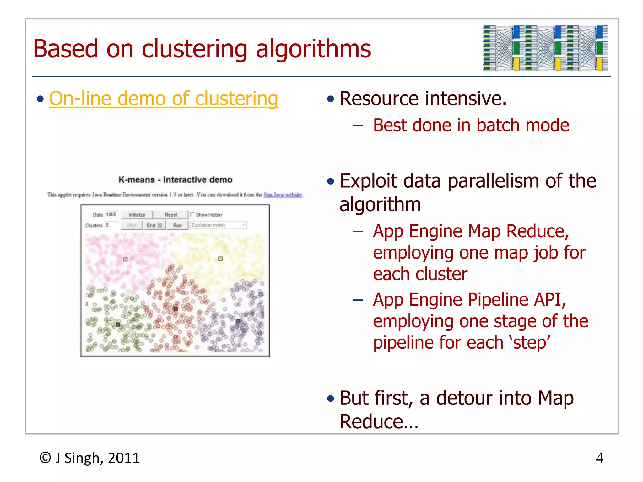 Based on clustering algorithms
• On-line demo of clustering       • Resource intensive.
                                      – Best done in batch mode


                                   • Exploit data parallelism of the
                                     algorithm
                                      – App Engine Map Reduce,
                                        employing one map job for
                                        each cluster
                                      – App Engine Pipeline API,
                                        employing one stage of the
                                        pipeline for each „step‟


                                   • But first, a detour into Map
                                     Reduce…
© J Singh, 2011                                                      4
                               4
 