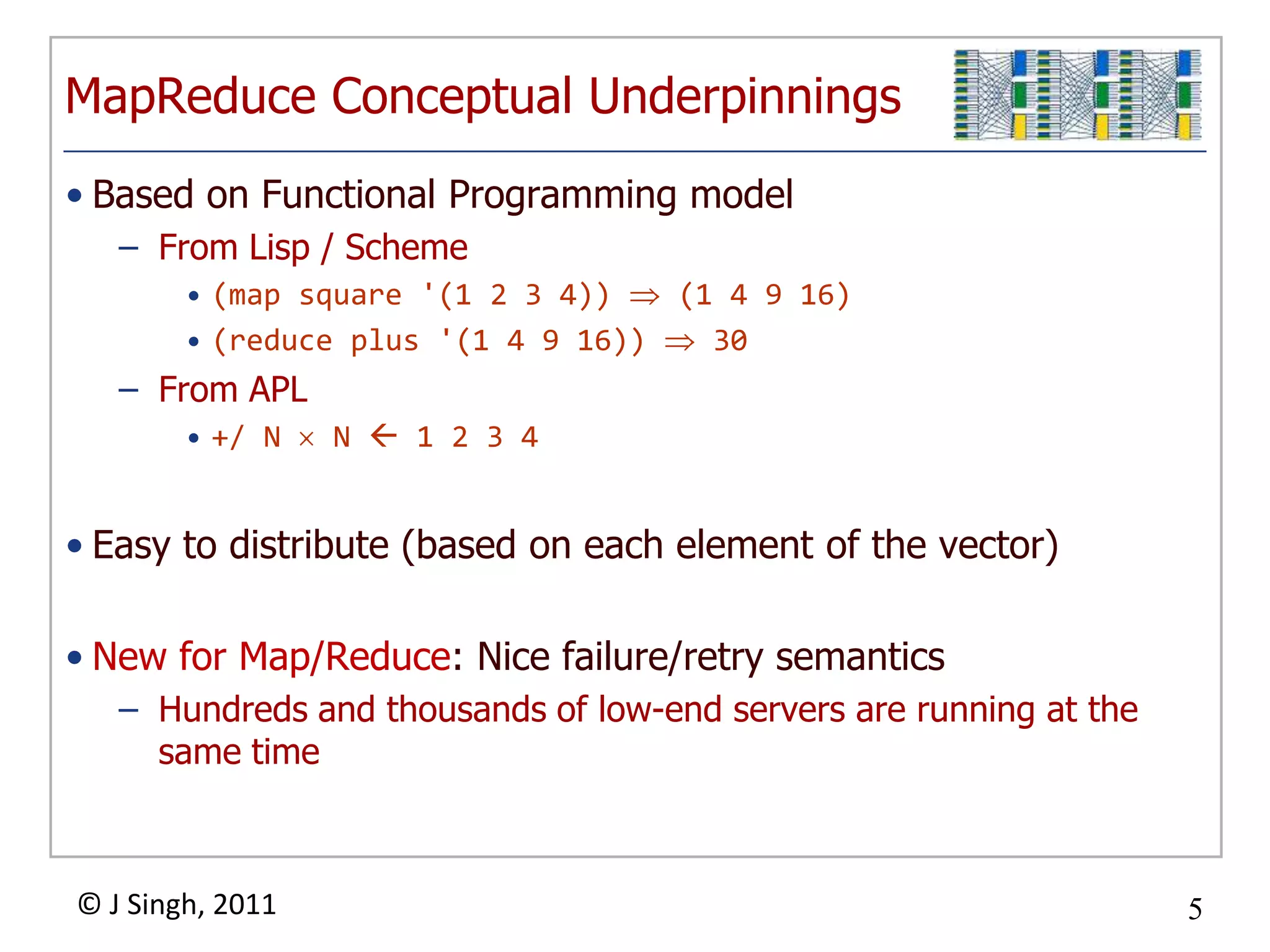 MapReduce Conceptual Underpinnings
• Based on Functional Programming model
   – From Lisp / Scheme
        • (map square '(1 2 3 4))   (1 4 9 16)
        • (reduce plus '(1 4 9 16))   30
   – From APL
        • +/ N    N  1 2 3 4


• Easy to distribute (based on each element of the vector)

• New for Map/Reduce: Nice failure/retry semantics
   – Hundreds and thousands of low-end servers are running at the
     same time



© J Singh, 2011                                                     5
                                  5
 